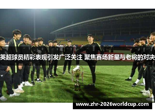 英超球员精彩表现引发广泛关注 聚焦赛场新星与老将的对决