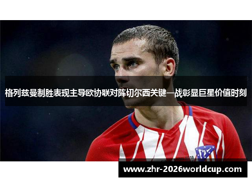 格列兹曼制胜表现主导欧协联对阵切尔西关键一战彰显巨星价值时刻