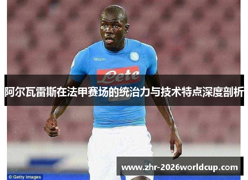 阿尔瓦雷斯在法甲赛场的统治力与技术特点深度剖析