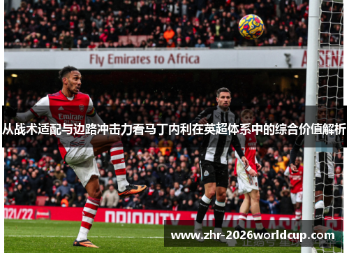 从战术适配与边路冲击力看马丁内利在英超体系中的综合价值解析