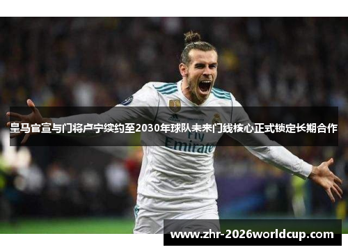 皇马官宣与门将卢宁续约至2030年球队未来门线核心正式锁定长期合作